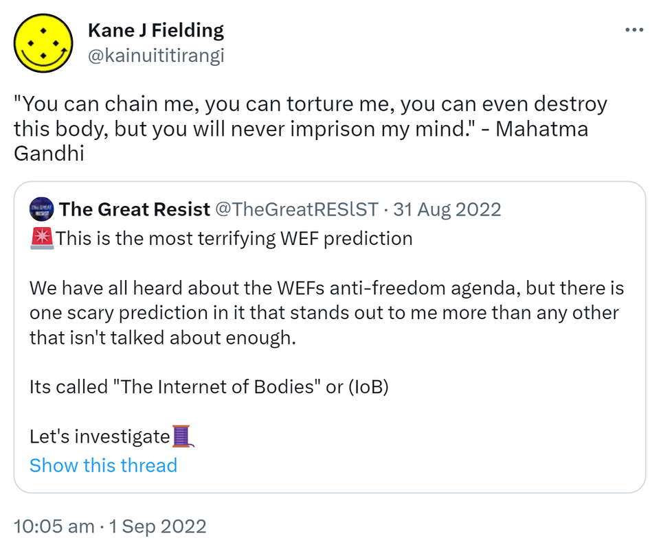 You can chain me, you can torture me, you can even destroy this body, but you will never imprison my mind. - Mahatma Gandhi. Quote Tweet. The Great Resist @TheGreatRESlST. This is the most terrifying WEF prediction. We have all heard about the WEFs anti-freedom agenda, but there is one scary prediction in it that stands out to me more than any other that isn't talked about enough. It's called The Internet of Bodies or (IoB). Let's investigate. 10:05 am · 1 Sep 2022.