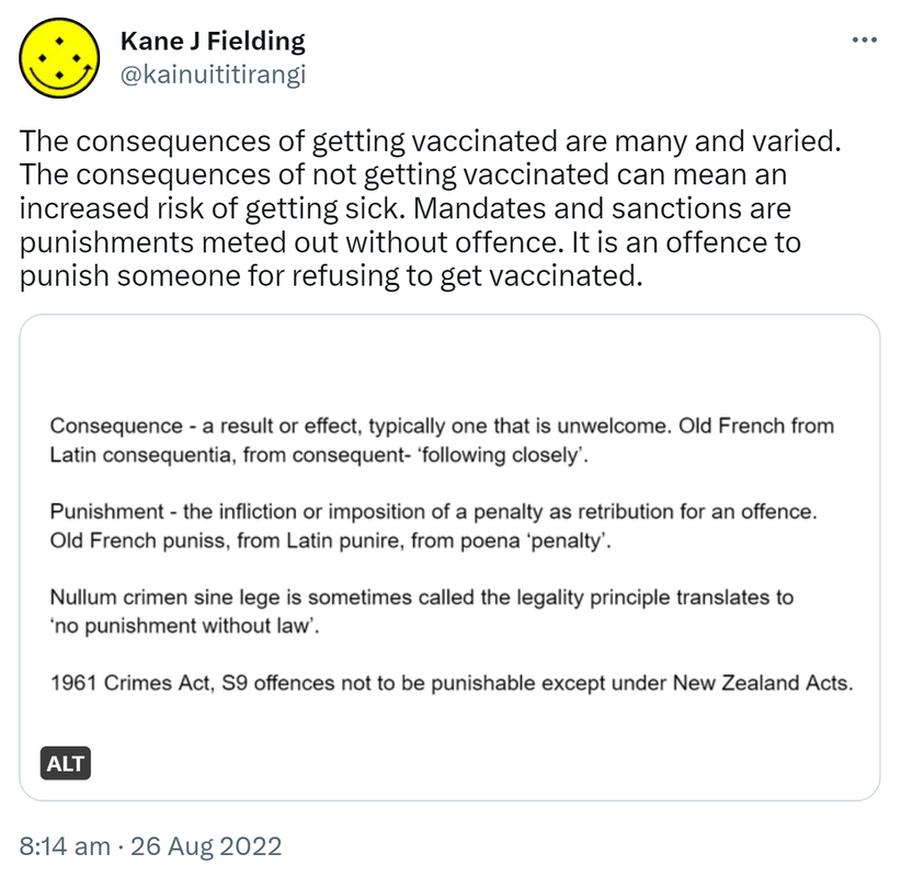 The consequences of getting vaccinated are many and varied. The consequences of not getting vaccinated can mean an increased risk of getting sick. Mandates and sanctions are punishments meted out without offence. It is an offence to punish someone for refusing to get vaccinated. Consequence - a result or effect, typically one that is unwelcome. Old French from Latin consequentia, from consequent- ‘following closely’. Punishment - the infliction or imposition of a penalty as retribution for an offence. Old French puniss, from Latin punire, from poena ‘penalty’. Nullum crimen sine lege is sometimes called the legality principle translates to ‘no punishment without law’. 1961 Crimes Act, S9 offences not to be punishable except under New Zealand Acts. 8:14 am · 26 Aug 2022.