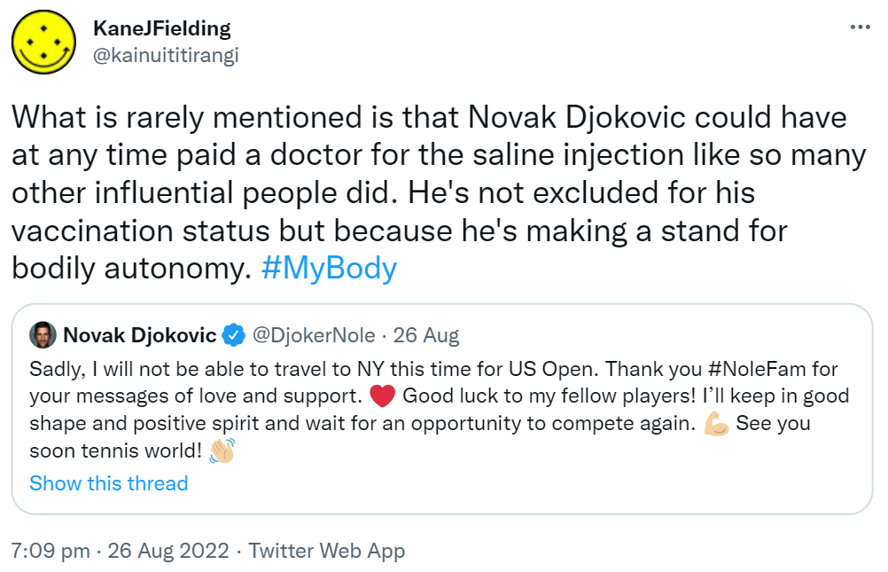 What is rarely mentioned is that Novak Djokovic could have at any time paid a doctor for the saline injection like so many other influential people did. He's not excluded for his vaccination status but because he's making a stand for bodily autonomy. Hashtag My Body. Quote Tweet Novak Djokovic @DjokerNole. Sadly, I will not be able to travel to NY this time for US Open. Thank you Hashtag NoleFam for your messages of love and support. Good luck to my fellow players! I’ll keep in good shape and positive spirit and wait for an opportunity to compete again. See you soon tennis world! 7:09 PM · Aug 26, 2022
