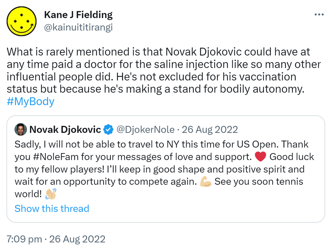 What is rarely mentioned is that Novak Djokovic could have at any time paid a doctor for the saline injection like so many other influential people did. He's not excluded for his vaccination status but because he's making a stand for bodily autonomy. Hashtag My Body. Quote Tweet. Novak Djokovic @DjokerNole. Sadly, I will not be able to travel to NY this time for US Open. Thank you Hashtag NoleFam for your messages of love and support. Good luck to my fellow players! I’ll keep in good shape and positive spirit and wait for an opportunity to compete again. See you soon tennis world! 7:09 PM · Aug 26, 2022.