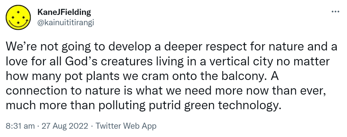 We’re not going to develop a deeper respect for nature and a love for all God’s creatures living in a vertical city no matter how many pot plants we cram onto the balcony. A connection to nature is what we need more now than ever, much more than polluting putrid green technology. 8:31 am · 27 Aug 2022.