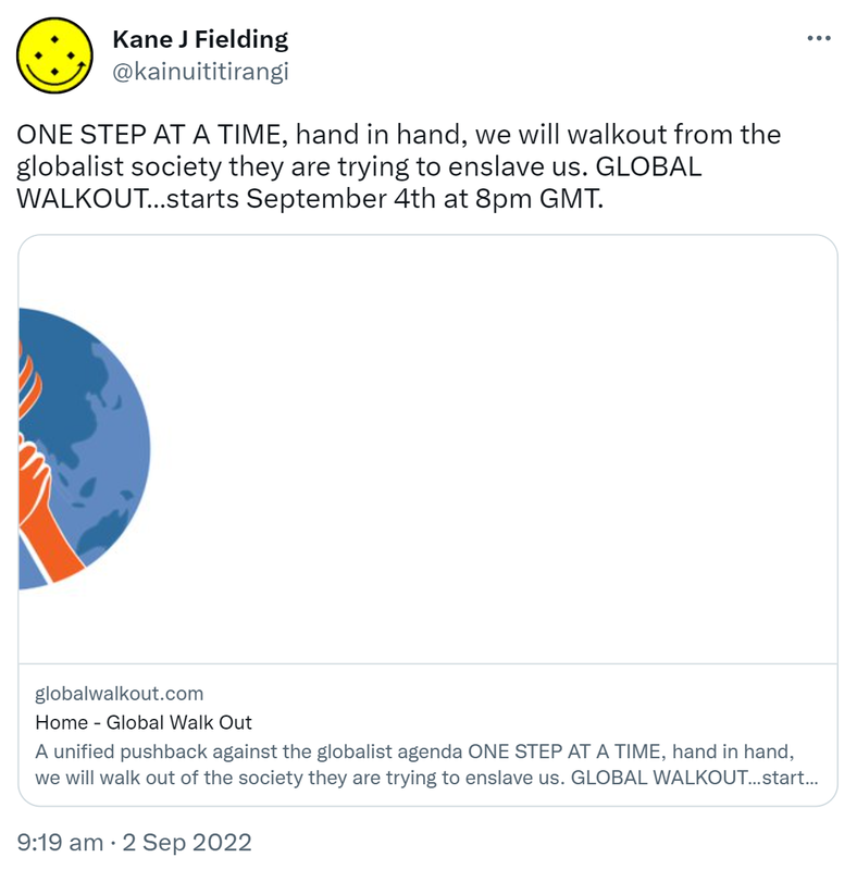 ONE STEP AT A TIME, hand in hand, we will walk out from the globalist society they are trying to enslave us. GLOBAL WALKOUT starts September 4th at 8pm GMT. globalwalkout.com. A unified pushback against the globalist agenda ONE STEP AT A TIME. at 8pm London. 9:19 am · 2 Sep 2022.
