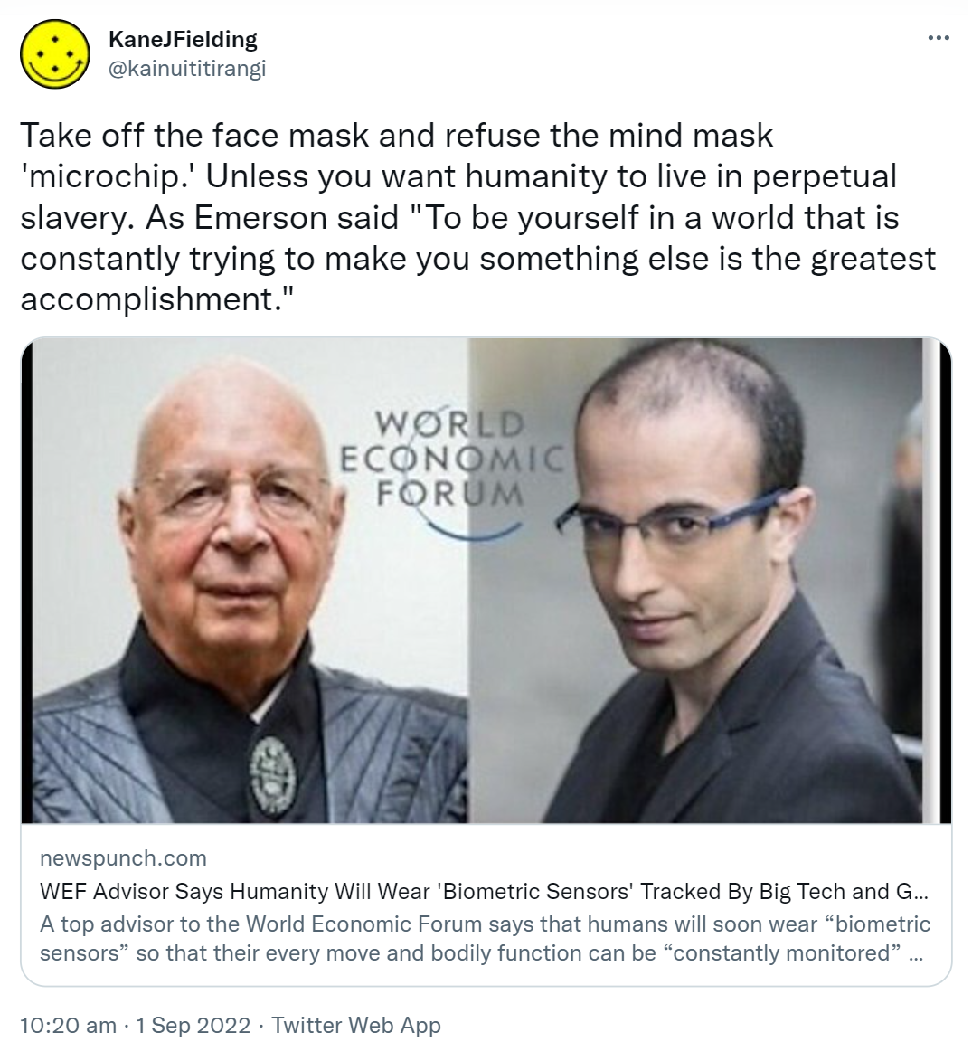 Take off the face mask and refuse the mind mask 'microchip.' Unless you want humanity to live in perpetual slavery. As Emerson said, To be yourself in a world that is constantly trying to make you something else is the greatest accomplishment. Newspunch.com. WEF Advisor Says Humanity Will Wear 'Biometric Sensors' Tracked By Big Tech and Government. A top advisor to the World Economic Forum says that humans will soon wear biometric sensors so that their every move and bodily function can be constantly monitored by government and Big Tech. 10:20 am · 1 Sep 2022.