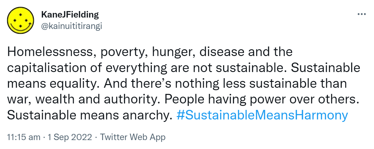 Homelessness, poverty, hunger, disease and the capitalisation of everything are not sustainable. Sustainable means equality. And there’s nothing less sustainable than war, wealth and authority. People having power over others. Sustainable means anarchy. Hashtag Sustainable Means Harmony. 11:15 am · 1 Sep 2022.