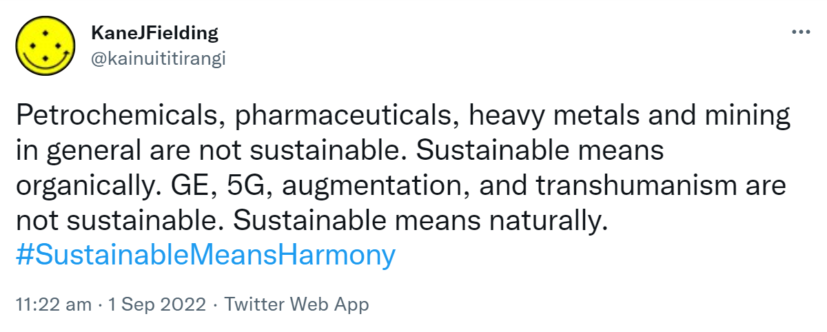 Petrochemicals, pharmaceuticals, heavy metals and mining in general are not sustainable. Sustainable means organically. GE, 5G, augmentation, and transhumanism are not sustainable. Sustainable means naturally. Hashtag Sustainable Means Harmony. 11:22 am · 1 Sep 2022.