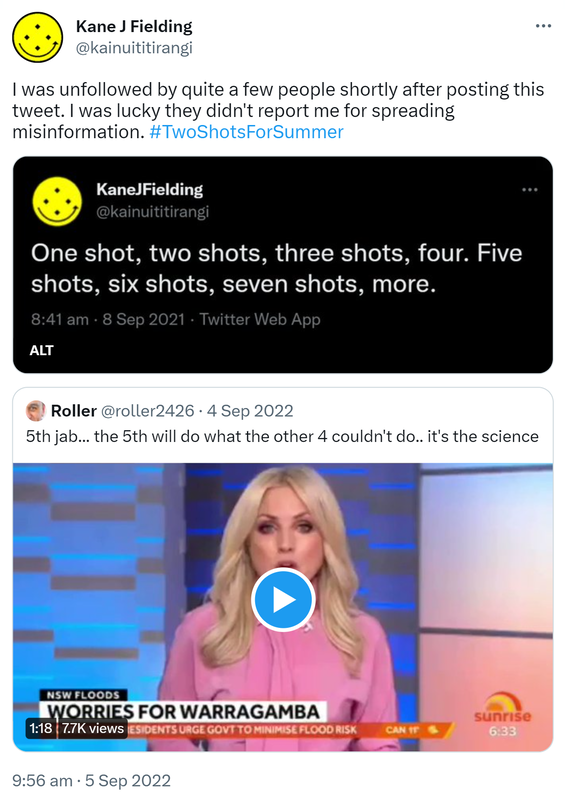 I was unfollowed by quite a few people shortly after posting this tweet. I was lucky they didn't report me for spreading misinformation. Hashtag Two Shots For Summer. Kane J Fielding @kainuititirangi. One shot, two shots, three shots, four. Five shots, six shots, seven shots, more. 8:41 am · 8 Sep 2021. Quote Tweet Roller @roller2426. 5th jab, the 5th will do what the other 4 couldn't do. it's the science. 9:56 am · 5 Sep 2022.