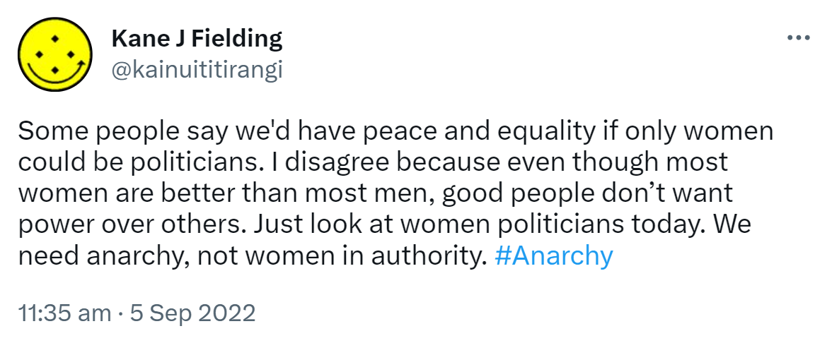 Some people say we'd have peace and equality if only women could be politicians. I disagree because even though most women are better than most men, good people don’t want power over others. Just look at women politicians today. We need anarchy, not women in authority. Hashtag Anarchy. 11:35 am · 5 Sep 2022.