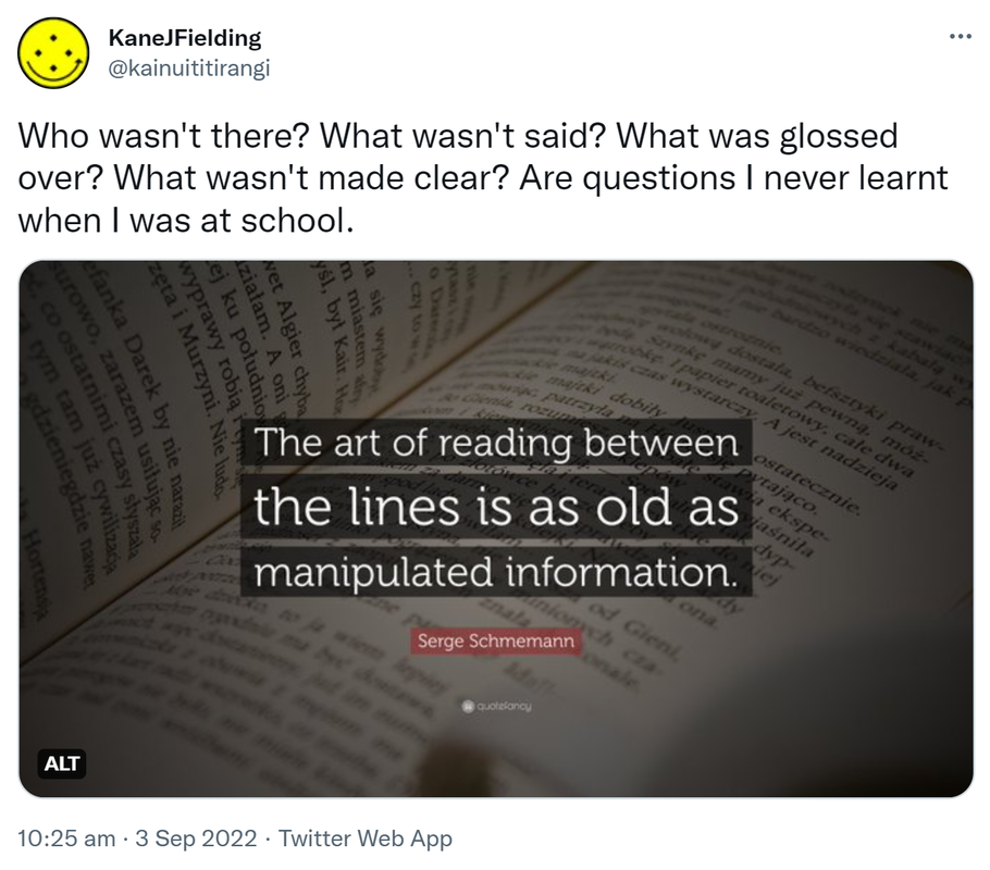 Who wasn't there? What wasn't said? What was glossed over? What wasn't made clear? Are questions I never learnt when I was at school. The art of reading between the lines is as old as manipulated information. - Serge Schmemann. 10:25 am · 3 Sep 2022.