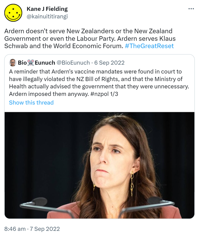 Ardern doesn't serve New Zealanders or the New Zealand Government or even the Labour Party. Ardern serves Klaus Schwab and the World Economic Forum. Hashtag The Great Reset. Quote Tweet. BioEunuch @BioEunuch. A reminder that Ardern's vaccine mandates were found in court to have illegally violated the NZ Bill of Rights, and that the Ministry of Health actually advised the government that they were unnecessary. Ardern imposed them anyway. Hashtag nz pol. 8:46 am · 7 Sep 2022.