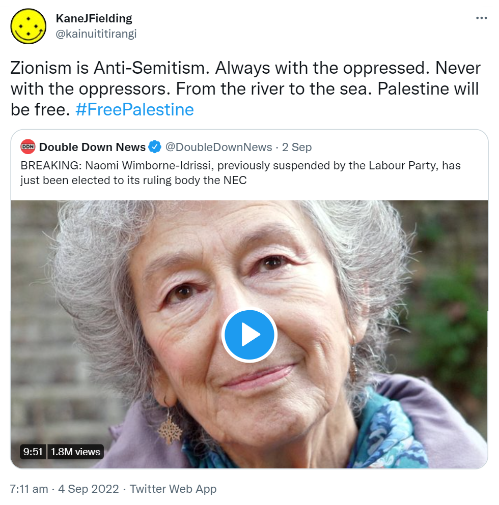 Zionism is Anti-Semitism. Always with the oppressed. Never with the oppressors. From the river to the sea. Palestine will be free. Hashtag Free Palestine. Quote Tweet. Double Down News @DoubleDownNews. BREAKING: Naomi Wimborne-Idrissi, previously suspended by the Labour Party, has just been elected to its ruling body the NEC. 7:11 am · 4 Sep 2022.