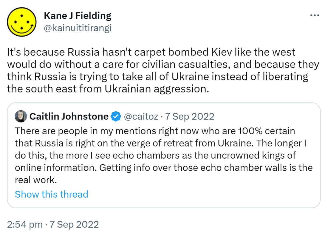 It's because Russia hasn't carpet bombed Kiev like the west would do without a care for civilian casualties, and because they think Russia is trying to take all of Ukraine instead of liberating the south east from Ukrainian aggression. Quote Tweet. Caitlin Johnstone @caitoz. There are people in my mentions right now who are 100% certain that Russia is right on the verge of retreat from Ukraine. The longer I do this, the more I see echo chambers as the uncrowned kings of online information. Getting info over those echo chamber walls is the real work. 2:54 pm · 7 Sep 2022.
