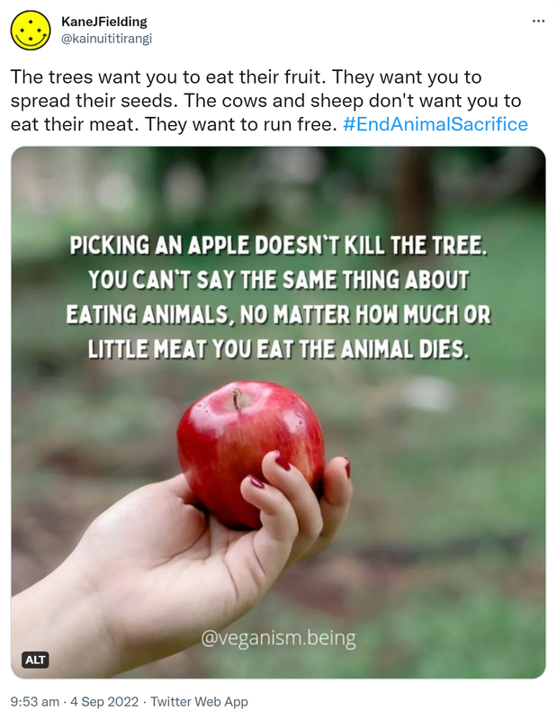The trees want you to eat their fruit. They want you to spread their seeds. The cows and sheep don't want you to eat their meat. They want to run free. Hashtag End Animal Sacrifice. Picking an apple doesn’t kill the tree. You can’t say the same thing about eating animals, no matter how much or little you eat, the animal dies. @Veganism.being. 9:53 am · 4 Sep 2022.