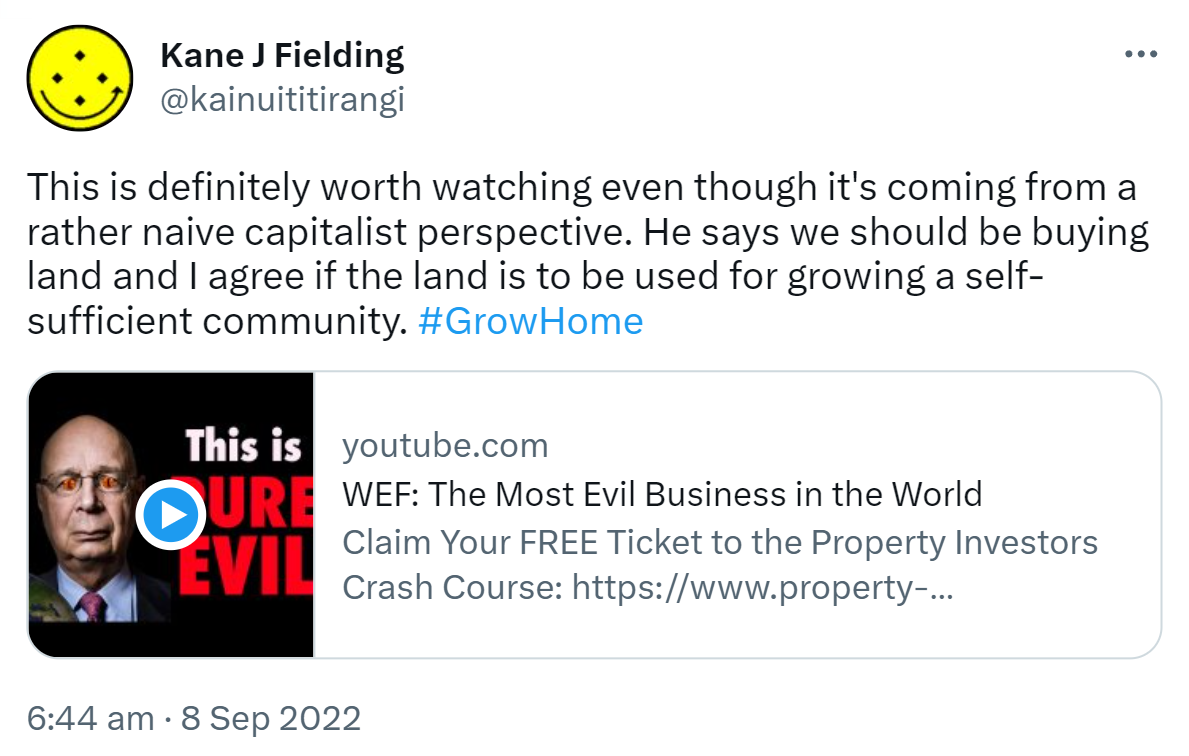 This is definitely worth watching even though it's coming from a rather naive capitalist perspective. He says we should be buying land and I agree if the land is to be used for growing a self-sufficient community. Hashtag Grow Home. Youtube.com. WEF. The Most Evil Business in the World. The World Economic Forum are a HUGE global network of elitists. They have a world agenda which is absolutely shocking. The want people by 2030 to OWN NOTHING AND BE HAPPY calling it The Great Reset. 6:44 am · 8 Sep 2022.