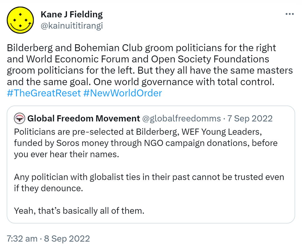 Bilderberg and Bohemian Club groom politicians for the right and World Economic Forum and Open Society Foundations groom politicians for the left. But they all have the same masters and the same goal. One world governance with total control. Hashtag The Great Reset Hashtag New World Order. Quote Tweet. Global Freedom Movement @globalfreedomms. Politicians are pre-selected at Bilderberg, WEF Young Leaders, funded by Soros money through NGO campaign donations, before you ever hear their names. Any politician with globalist ties in their past cannot be trusted even if they denounce. Yeah, that’s basically all of them. 7:32 am · 8 Sep 2022.