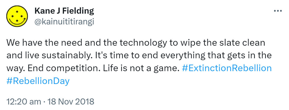 We have the need and the technology to wipe the slate clean and live sustainably. It's time to end everything that gets in the way. End competition. Life is not a game. Hashtag Extinction Rebellion. Hashtag Rebellion Day. 12:20 am · 18 Nov 2018.