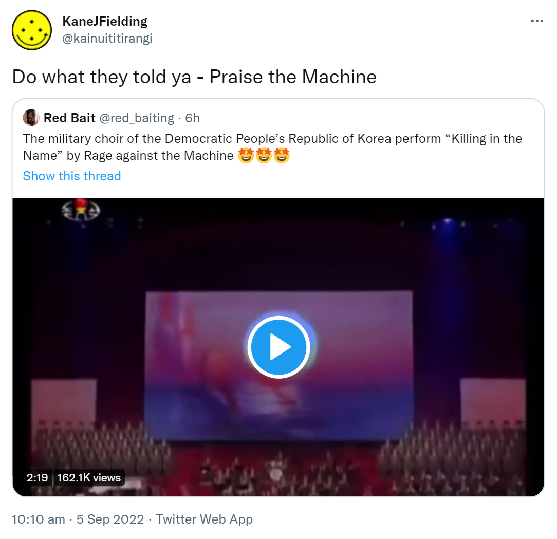 Do what they told ya - Praise the Machine. Quote Tweet. Red Bait @red_baiting. The military choir of the Democratic People’s Republic of Korea perform Killing in the Name by Rage against the Machine. 10:10 am · 5 Sep 2022.