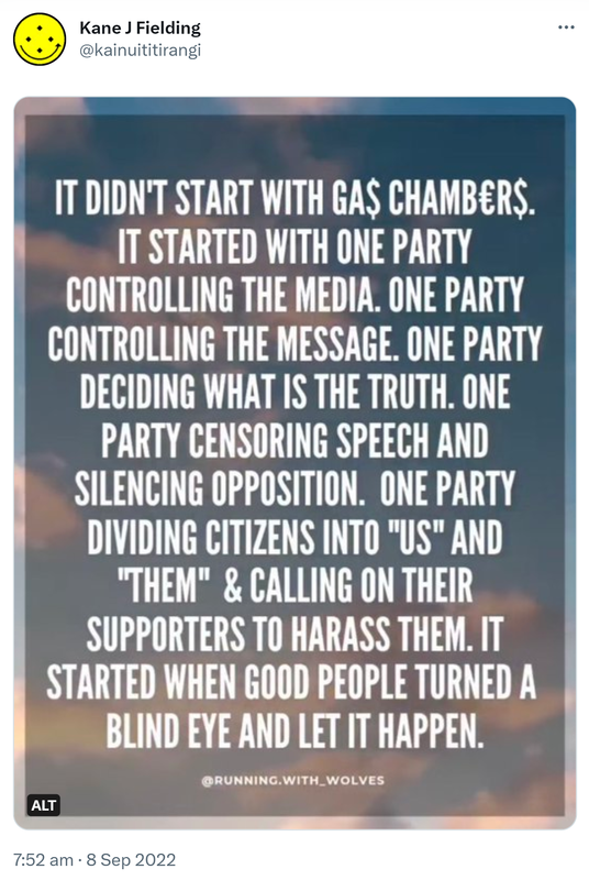 It didn’t start with gas chambers. It started with one party controlling the media. One party controlling the message. One party deciding what is the truth. One party censoring speech and silencing opposition. One party dividing citizens into us and them and calling on their supporters to harass them. It started when good people turned a blind eye and let it happen. @RUNNING.WITH_WOLVES. 7:52 am · 8 Sep 2022.