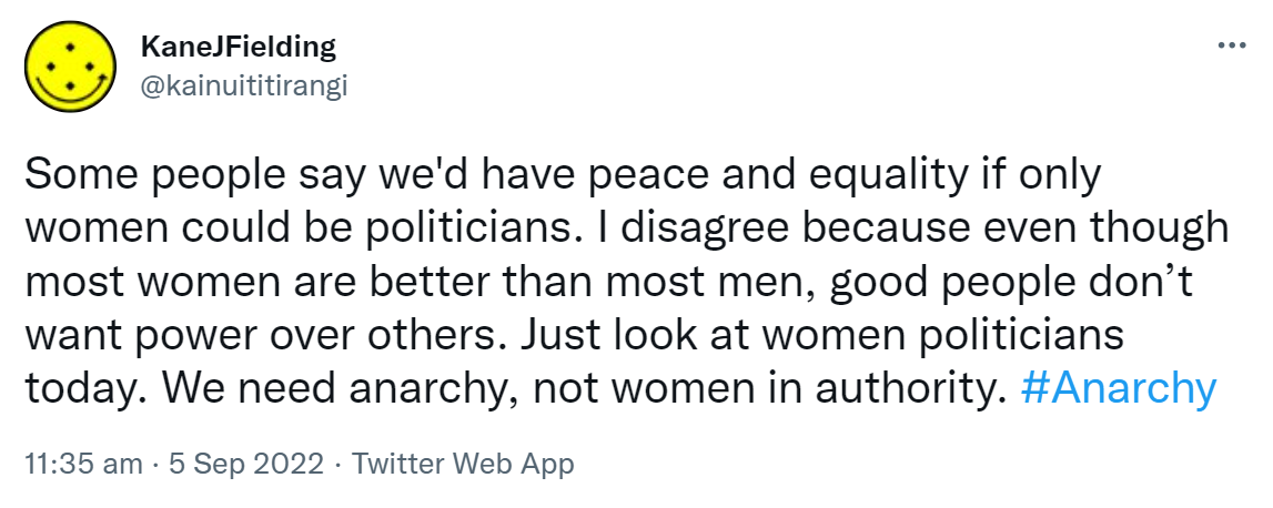 Some people say we'd have peace and equality if only women could be politicians. I disagree because even though most women are better than most men, good people don’t want power over others. Just look at women politicians today. We need anarchy, not women in authority. Hashtag Anarchy. 11:35 am · 5 Sep 2022.