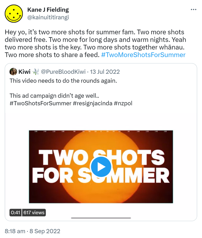 Hey yo, it’s two more shots for summer fam. Two more shots delivered free. Two more for long days and warm nights. Yeah two more shots is the key. Two more shots together whānau. Two more shots to share a feed. Hashtag Two More Shots For Summer. Quote Tweet. Kiwi @PureBloodKiwi. This video needs to do the rounds again. This ad campaign didn’t age well. Hashtag Two Shots For Summer Hashtag resign jacinda Hashtag nz pol. 8:18 am · 8 Sep 2022
