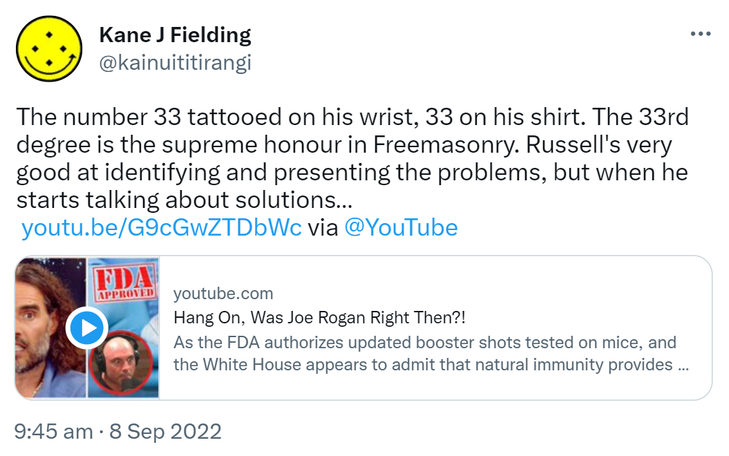 The number 33 tattooed on his wrist, 33 on his shirt. The 33rd degree is the supreme honour in Freemasonry. Russell's very good at identifying and presenting the problems, but when he starts talking about solutions. via @YouTube Youtube.com. Hang On, Was Joe Rogan Right Then?! As the FDA authorizes updated booster shots tested on mice, and the White House appears to admit that natural immunity provides COVID protection, which other previously taboo talking points are becoming increasingly inconvenient to the establishment? 9:45 am · 8 Sep 2022.