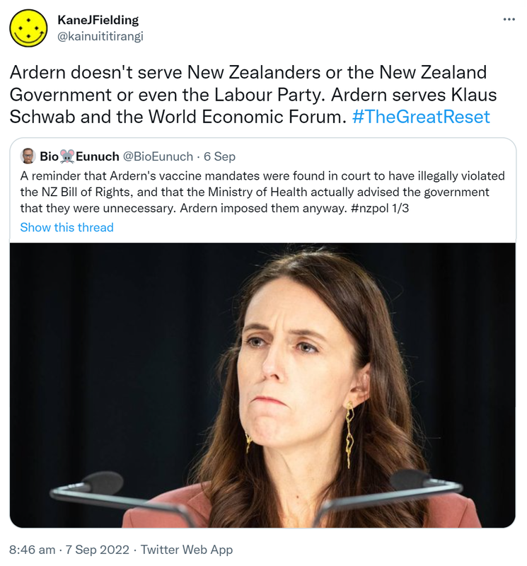 Ardern doesn't serve New Zealanders or the New Zealand Government or even the Labour Party. Ardern serves Klaus Schwab and the World Economic Forum. Hashtag The Great Reset. Quote Tweet. BioEunuch @BioEunuch. A reminder that Ardern's vaccine mandates were found in court to have illegally violated the NZ Bill of Rights, and that the Ministry of Health actually advised the government that they were unnecessary. Ardern imposed them anyway. Hashtag nz pol. 8:46 am · 7 Sep 2022.
