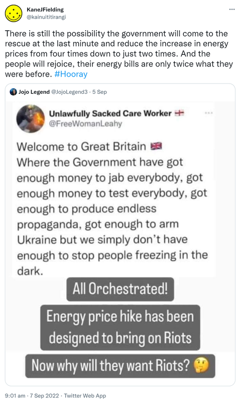 There is still the possibility the government will come to the rescue at the last minute and reduce the increase in energy prices from four times down to just two times. And the people will rejoice, their energy bills are only twice what they were before. Hashtag Hooray. Quote Tweet. Jojo Legend @JojoLegend3. Unlawfully Sacked Care Worker @FreeWomenLeahy. Welcome to Great Britain. Where the Government have got enough money to jab everybody, got enough money to test everybody, got enough to produce endless propaganda, got enough to arm Ukraine but we simply don’t have enough to stop people freezing in the dark. All orchestrated! Energy price hike has been designed to bring on riots. Now why will they want riots? 9:01 am · 7 Sep 2022.