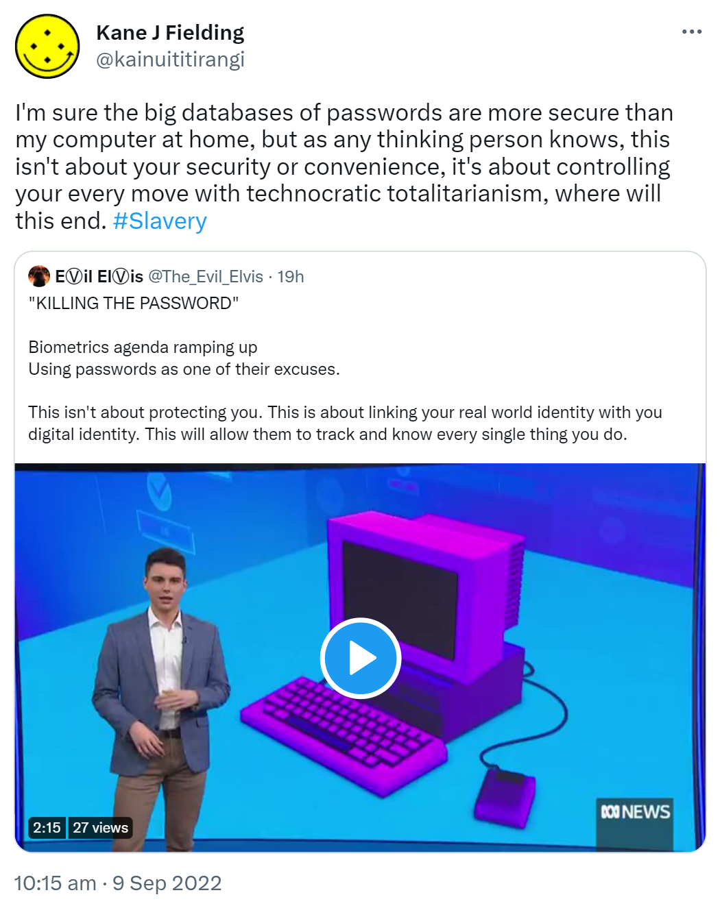 I'm sure the big databases of passwords are more secure than my computer at home, but as any thinking person knows, this isn't about your security or convenience, it's about controlling your every move with technocratic totalitarianism, where will this end. Hashtag Slavery. Quote Tweet. EⓋil ElⓋis @The_Evil_Elvis. KILLING THE PASSWORD. Biometrics agenda ramping up. Using passwords as one of their excuses. This isn't about protecting you. This is about linking your real world identity with your digital identity. This will allow them to track and know every single thing you do. 10:15 am · 9 Sep 2022.
