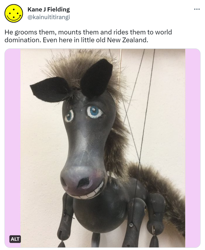 He grooms them, mounts them and rides them to world domination. Even here in little old New Zealand. Horse string puppet.