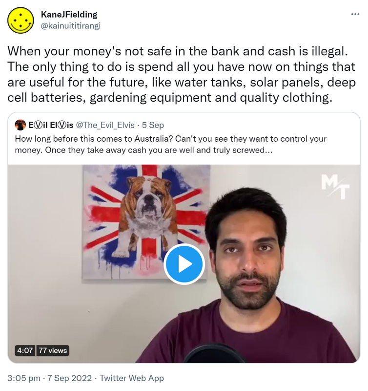 When your money's not safe in the bank and cash is illegal. The only thing to do is spend all you have now on things that are useful for the future, like water tanks, solar panels, deep cell batteries, gardening equipment and quality clothing. Quote Tweet. EⓋil ElⓋis @The_Evil_Elvis. How long before this comes to Australia? Can't you see they want to control your money. Once they take away cash you are well and truly screwed. 3:05 pm · 7 Sep 2022.