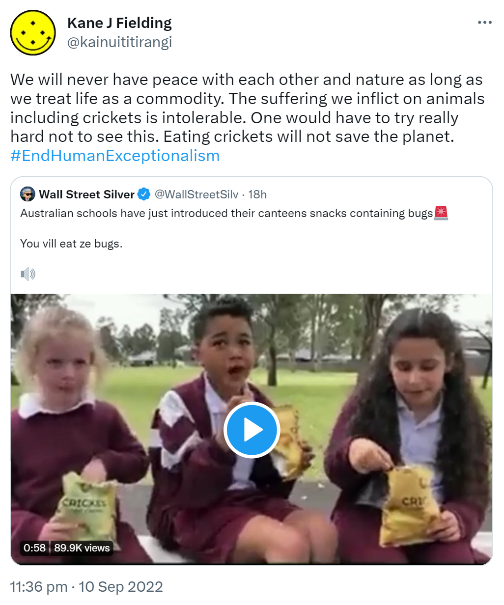 We will never have peace with each other and nature as long as we treat life as a commodity. The suffering we inflict on animals including crickets is intolerable. One would have to try really hard not to see this. Eating crickets will not save the planet. Hashtag End Human Exceptionalism. Quote Tweet. Wall Street Silver @WallStreetSilv. Australian schools have just introduced their canteens snacks containing bugs. You vill eat ze bugs. 11:36 pm · 10 Sep 2022.