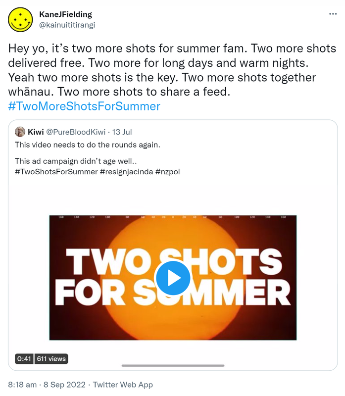 Hey yo, it’s two more shots for summer fam. Two more shots delivered free. Two more for long days and warm nights. Yeah two more shots is the key. Two more shots together whānau. Two more shots to share a feed. Hashtag Two More Shots For Summer. Quote Tweet. Kiwi @PureBloodKiwi. This video needs to do the rounds again. This ad campaign didn’t age well. Hashtag Two Shots For Summer Hashtag resign jacinda Hashtag nz pol. 8:18 am · 8 Sep 2022