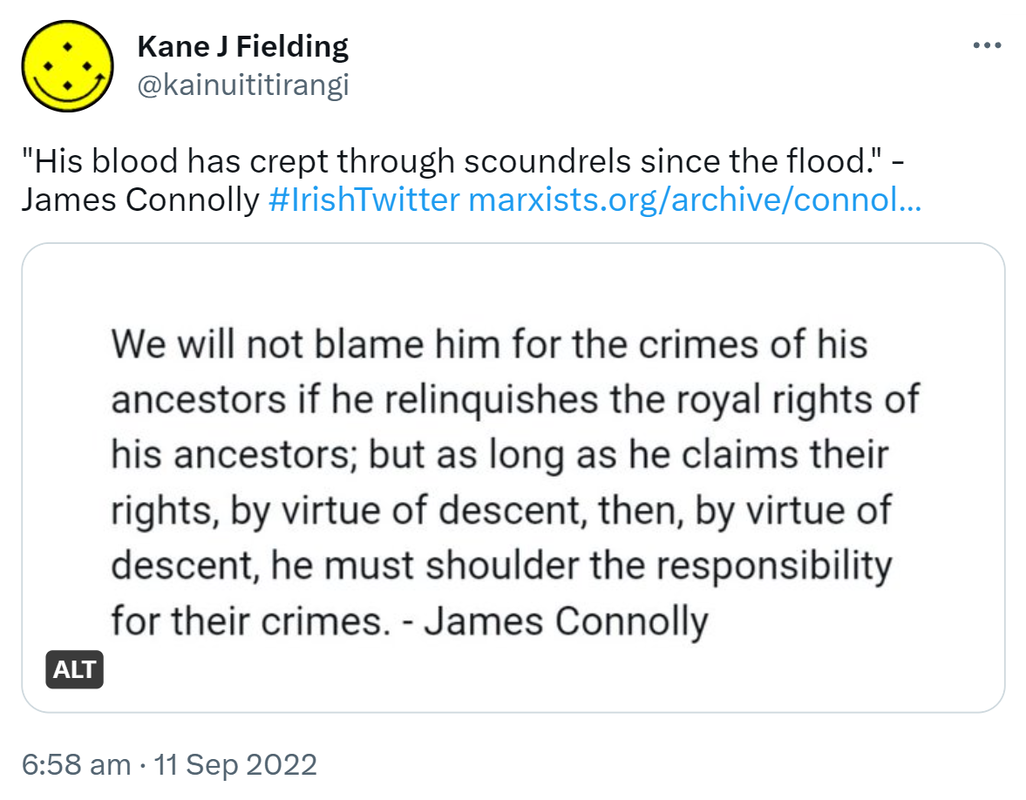 His blood has crept through scoundrels since the flood. - James Connolly. Hashtag IrishTwitter marxists.org. We will not blame him for the crimes of his ancestors if he relinquishes the royal rights of his ancestors; but as long as he claims their rights, by virtue of descent, then, by virtue of descent, he must shoulder the responsibility for their crimes. - James Connolly. 6:58 am · 11 Sep 2022.