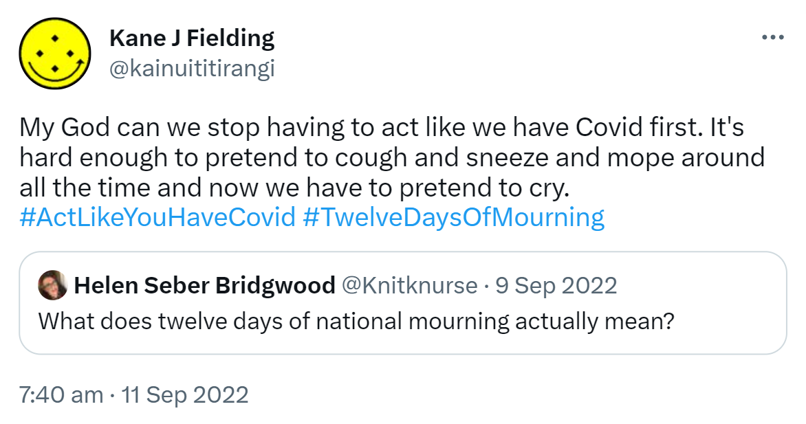 My God can we stop having to act like we have Covid first. It's hard enough to pretend to cough and sneeze and mope around all the time and now we have to pretend to cry. Hashtag Act Like You Have Covid Hashtag Twelve Days Of Mourning. Quote Tweet. Helen Seber Bridgwood @Knitknurse. What does twelve days of national mourning actually mean? 7:40 am · 11 Sep 2022.