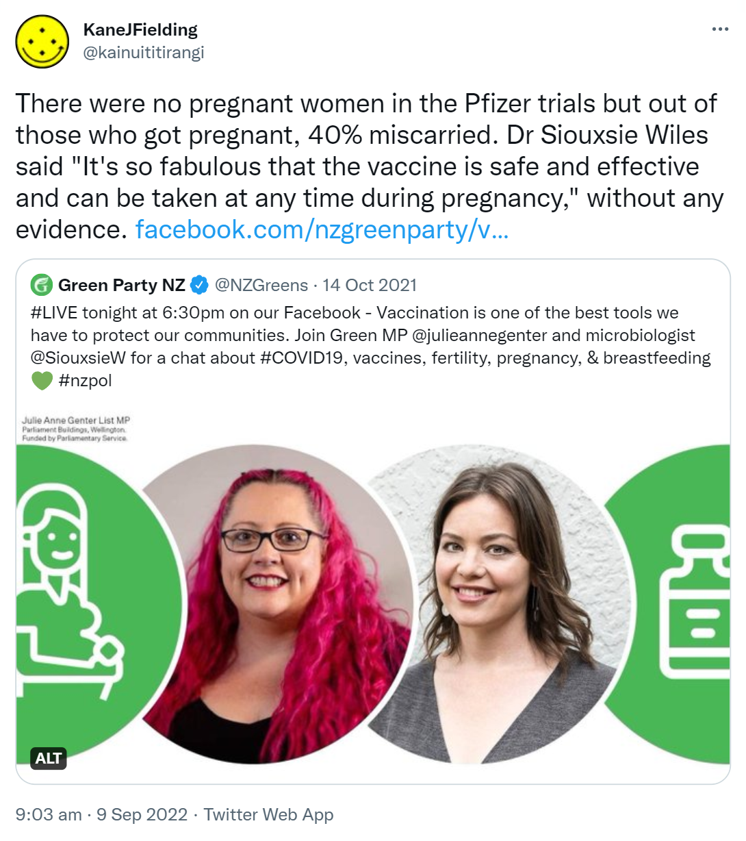 There were no pregnant women in the Pfizer trials but out of those who got pregnant, 40% miscarried. Doctor Siouxsie Wiles said, It's so fabulous that the vaccine is safe and effective and can be taken at any time during pregnancy, without any evidence. facebook.com/nzgreenparty. Quote Tweet. Green Party NZ @NZGreens. 14 Oct 2021. Hashtag LIVE tonight at 6:30pm on our Facebook - Vaccination is one of the best tools we have to protect our communities. Join Green MP @julieannegenter and microbiologist @SiouxsieW for a chat about Hashtag COVID19 vaccines fertility pregnancy & breastfeeding. Hashtag NZ Pol. 9:03 am · 9 Sep 2022.