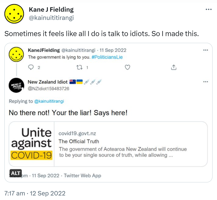 Sometimes it feels like all I do is talk to idiots. So I made this. KaneJFielding @kainuititirangi. The government is lying to you. Hashtag Politicians Lie. New Zealand Idiot @NZIdiot159483726 Replying to @kainuititirangi. No there not! Your the liar! Says here! Unite against COVID-19. covid.govt.nz. The Official Truth. The government of Aotearoa New Zealand will continue to be your single source of truth, while allowing. 7:17 am · 12 Sep 2022.