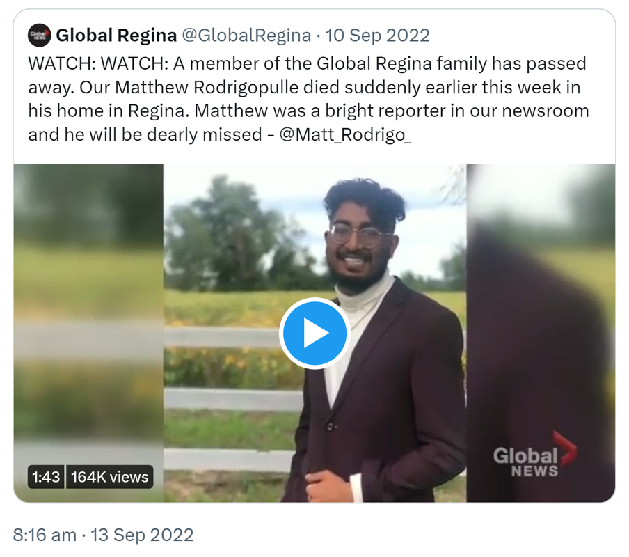 Quote Tweet. Global Regina @GlobalRegina. WATCH WATCH. A member of the Global Regina family has passed away. Our Matthew Rodrigopulle died suddenly earlier this week in his home in Regina. Matthew was a bright reporter in our newsroom and he will be dearly missed - @Matt_Rodrigo_. 8:16 am · 13 Sep 2022.