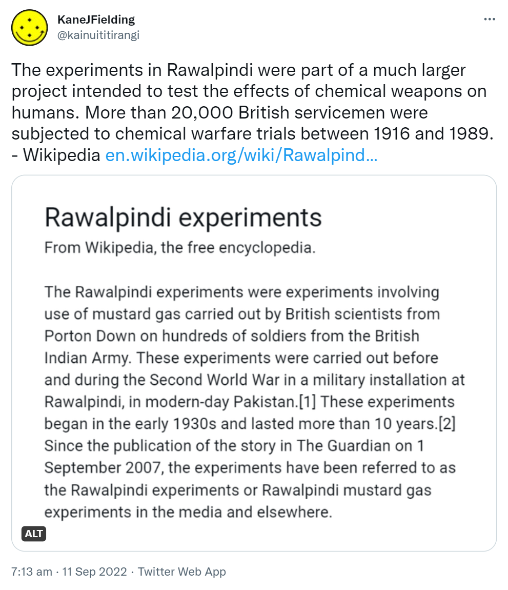The experiments in Rawalpindi were part of a much larger project intended to test the effects of chemical weapons on humans. More than 20,000 British servicemen were subjected to chemical warfare trials between 1916 and 1989. - Wikipedia wikipedia.org. Rawalpindi experiments. From Wikipedia, the free encyclopedia. The Rawalpindi experiments were experiments involving use of mustard gas carried out by British scientists from Porton Down on hundreds of soldiers from the British Indian Army. These experiments were carried out before and during the Second World War in a military installation at Rawalpindi, in modern-day Pakistan. These experiments began in the early 1930s and lasted more than 10 years. Since the publication of the story in The Guardian on 1 September 2007, the experiments have been referred to as the Rawalpindi experiments or Rawalpindi mustard gas experiments in the media and elsewhere. 7:13 am · 11 Sep 2022.