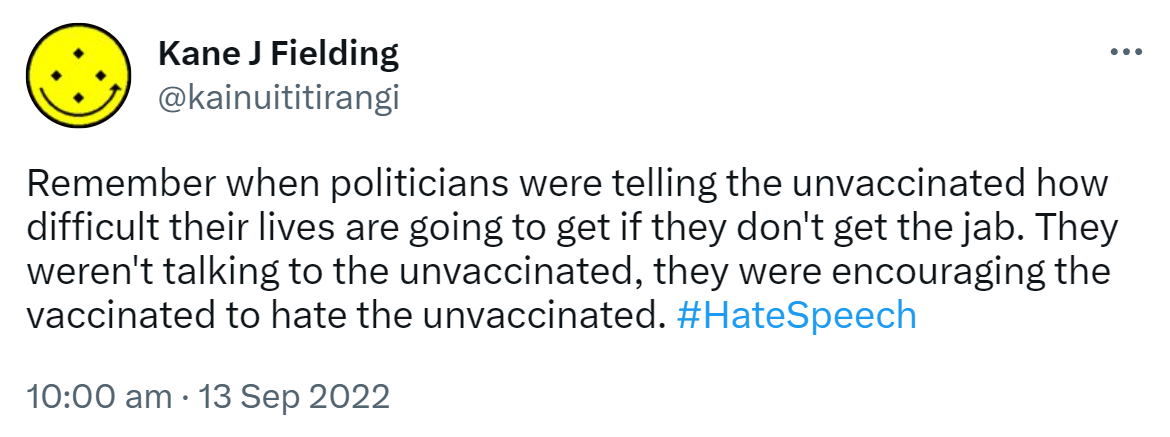 Remember when politicians were telling the unvaccinated how difficult their lives are going to get if they don't get the jab. They weren't talking to the unvaccinated, they were encouraging the vaccinated to hate the unvaccinated. Hashtag Hate Speech. 10:00 am · 13 Sep 2022.