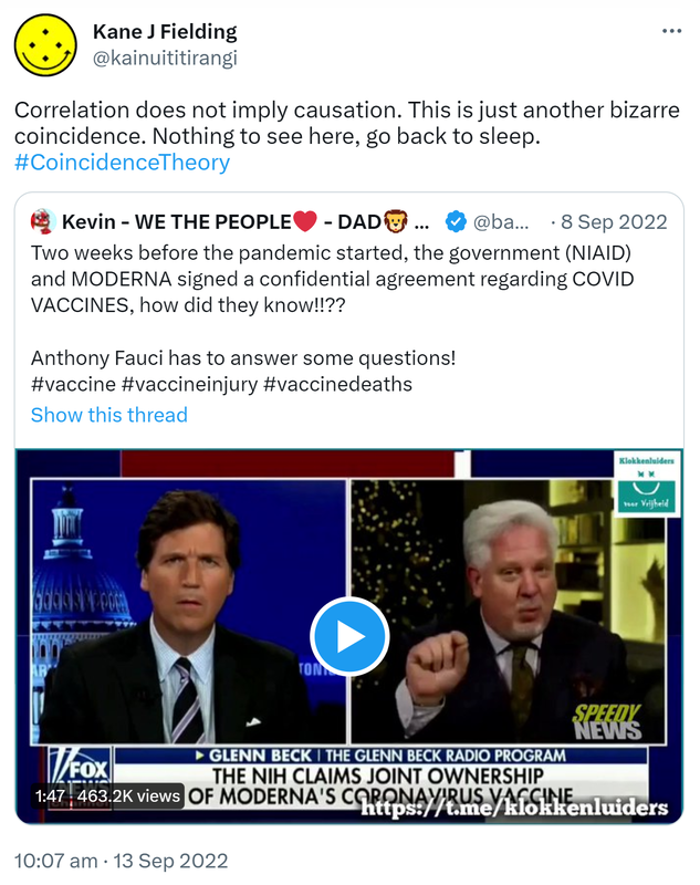 Correlation does not imply causation. This is just another bizarre coincidence. Nothing to see here, go back to sleep. Hashtag Coincidence Theory. Quote Tweet. Kevin B - liar.com - @bambkb. Two weeks before the pandemic started, the government NIAID and MODERNA signed a confidential agreement regarding COVID VACCINES, how did they know? Anthony Fauci has to answer some questions! Hashtag vaccine Hashtag vaccine injury Hashtag vaccine deaths. 10:07 am · 13 Sep 2022.