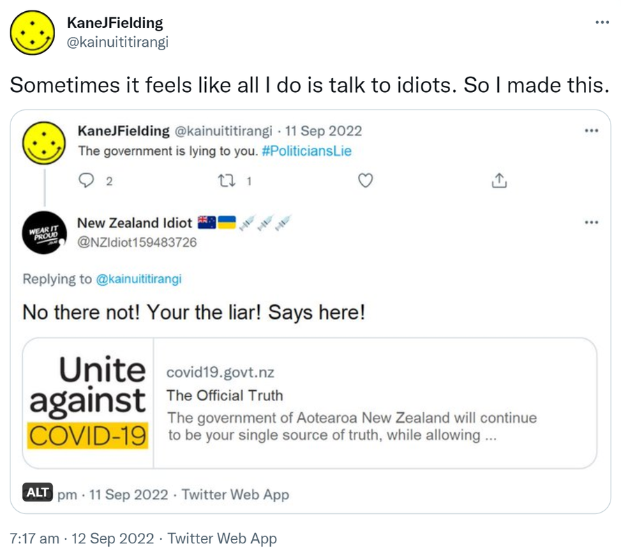 Sometimes it feels like all I do is talk to idiots. So I made this. Kane J Fielding @kainuititirangi. The government is lying to you. Hashtag Politicians Lie. New Zealand Idiot @NZIdiot159483726. Replying to @kainuititirangi. No there not! Your the liar! Says here! Unite against COVID-19. covid,govt.nz. The Official Truth. The government of Aotearoa New Zealand will continue to be your single source of truth, while allowing. 7:17 am · 12 Sep 2022.