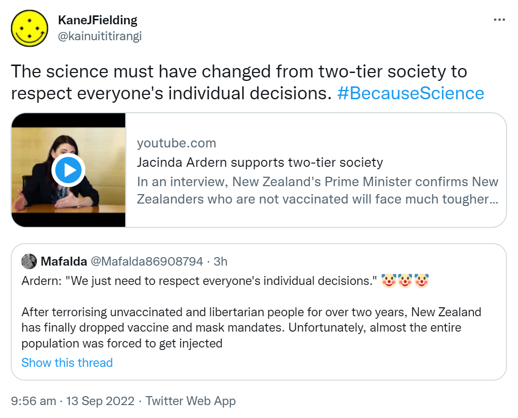The science must have changed from two-tier society to respect everyone's individual decisions. Hashtag Because Science. Youtube.com. Jacinda Ardern supports two-tier society. In an interview, New Zealand's Prime Minister confirms New Zealanders who are not vaccinated will face much tougher restrictions under new traffic-light system. Quote Tweet.Mafalda @Mafalda86908794. Ardern. We just need to respect everyone's individual decisions. After terrorising unvaccinated and libertarian people for over two years, New Zealand has finally dropped vaccine and mask mandates. Unfortunately, almost the entire population was forced to get injected. 9:56 am · 13 Sep 2022.