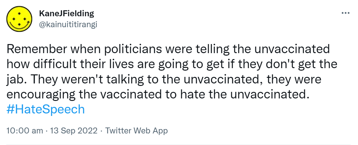 Remember when politicians were telling the unvaccinated how difficult their lives are going to get if they don't get the jab. They weren't talking to the unvaccinated, they were encouraging the vaccinated to hate the unvaccinated. Hashtag Hate Speech. 10:00 am · 13 Sep 2022.