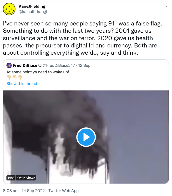 I've never seen so many people saying 9 11 was a false flag. Something to do with the last two years? 2001 gave us surveillance and the war on terror. 2020 gave us health passes, the precursor to digital Id and currency. Both are about controlling everything we do, say and think. Quote Tweet. □□□□ □□□□□□□ @FredDiBiase247. At some point ya need to wake up! 8:08 am · 14 Sep 2022.
