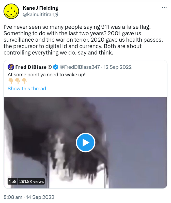 I've never seen so many people saying 9 11 was a false flag. Something to do with the last two years? 2001 gave us surveillance and the war on terror. 2020 gave us health passes, the precursor to digital Id and currency. Both are about controlling everything we do, say and think. Quote Tweet. □□□□ □□□□□□□ @FredDiBiase247. At some point ya need to wake up! 8:08 am · 14 Sep 2022.