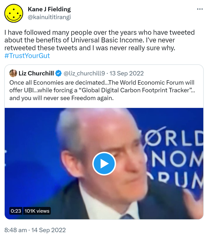 I have followed many people over the years who have tweeted about the benefits of Universal Basic Income. I've never retweeted these tweets and I was never really sure why. Hashtag Trust Your Gut. Quote Tweet. Liz Churchill @liz_churchill1_. Once all Economies are decimated The World Economic Forum will offer U B I while forcing a Global Digital Carbon Footprint Tracker, and you will never see Freedom again. 8:48 am · 14 Sep 2022.