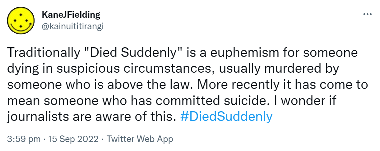 Traditionally, Died Suddenly is a euphemism for someone dying in suspicious circumstances, usually murdered by someone who is above the law. More recently it has come to mean someone who has committed suicide. I wonder if journalists are aware of this. Hashtag Died Suddenly. 3:59 pm · 15 Sep 2022.