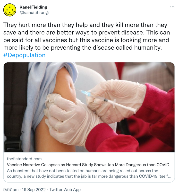 They hurt more than they help and they kill more than they save and there are better ways to prevent disease. This can be said for all vaccines but this vaccine is looking more and more likely to be preventing the disease called humanity. Hashtag Depopulation. Theflstandard.com. Vaccine Narrative Collapses as Harvard Study Shows Jab More Dangerous than COVID. As boosters that have not been tested on humans are being rolled out across the country, a new study indicates that the jab is far more dangerous than COVID-19 itself. 9:57 am · 16 Sep 2022.