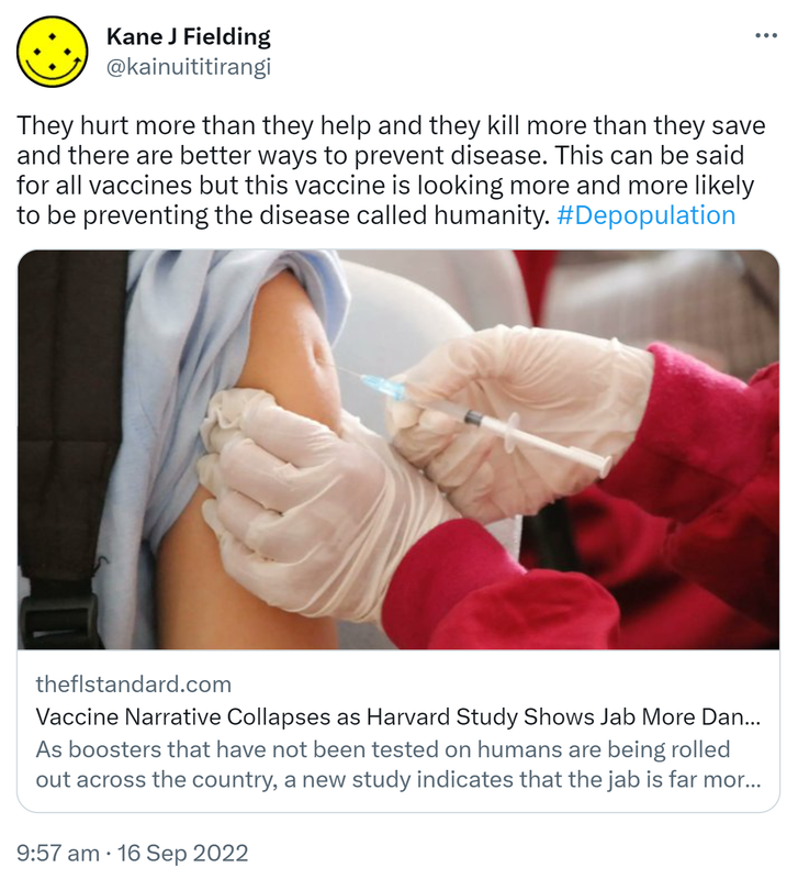 They hurt more than they help and they kill more than they save and there are better ways to prevent disease. This can be said for all vaccines but this vaccine is looking more and more likely to be preventing the disease called humanity. Hashtag Depopulation. Theflstandard.com. Vaccine Narrative Collapses as Harvard Study Shows Jab More Dangerous than COVID. As boosters that have not been tested on humans are being rolled out across the country, a new study indicates that the jab is far more dangerous than COVID-19 itself. 9:57 am · 16 Sep 2022.