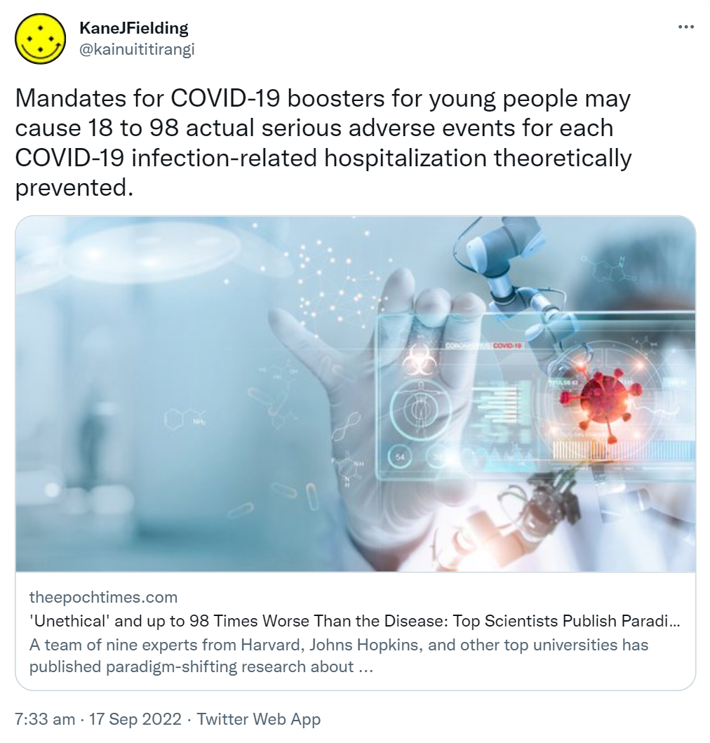 Mandates for COVID-19 boosters for young people may cause 18 to 98 actual serious adverse events for each COVID-19 infection-related hospitalisation theoretically prevented. Theepochtimes.com. 'Unethical' and up to 98 Times Worse Than the Disease. A team of nine experts from Harvard, Johns Hopkins, and other top universities has published paradigm-shifting research. 7:33 am · 17 Sep 2022.