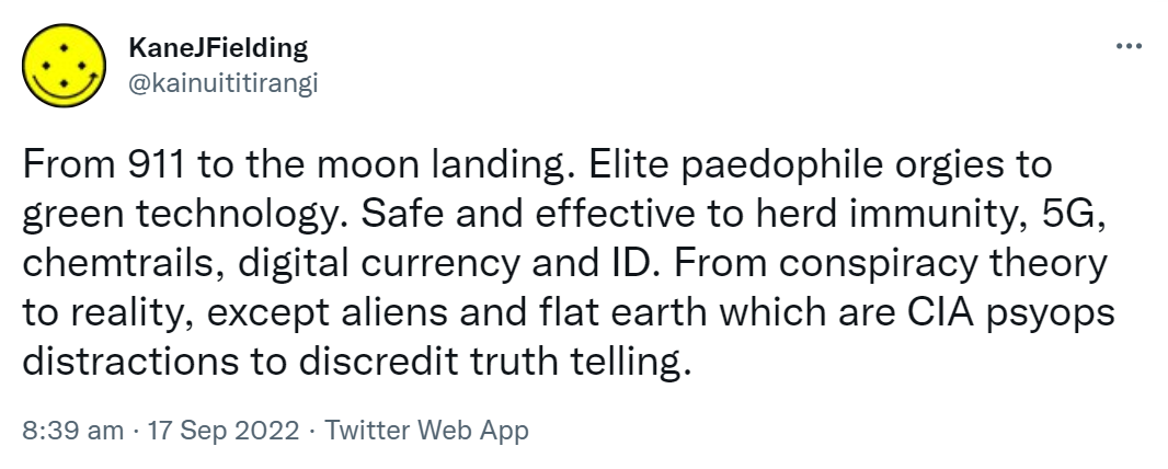 From 911 to the moon landing. Elite paedophile orgies to green technology. Safe and effective to herd immunity, 5G, chemtrails, digital currency and ID. From conspiracy theory to reality, except aliens and flat earth which are CIA psyops distractions to discredit truth telling. 8:39 am · 17 Sep 2022.